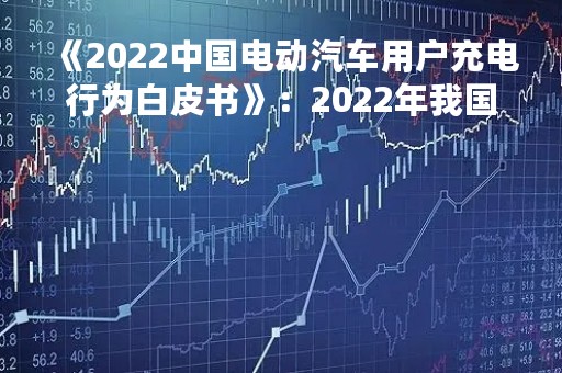 《2022中国电动汽车用户充电行为白皮书》：2022年我国充电基础设施同比接近翻倍