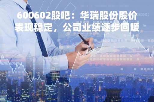 600602股吧：华瑞股份股价表现稳定，公司业绩逐步回暖