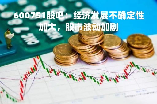 600751股吧：经济发展不确定性加大，股市波动加剧