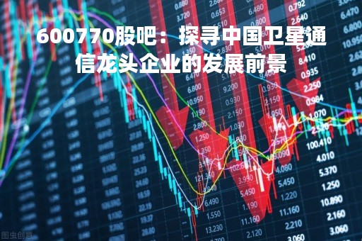 600770股吧：探寻中国卫星通信龙头企业的发展前景