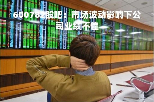600782股吧：市场波动影响下公司业绩不佳