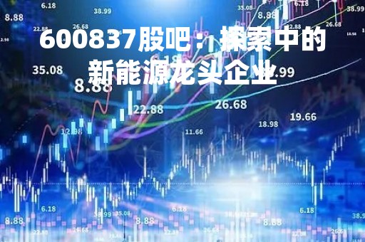 600837股吧：探索中的新能源龙头企业