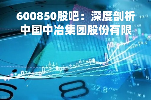 600850股吧：深度剖析中国中冶集团股份有限公司