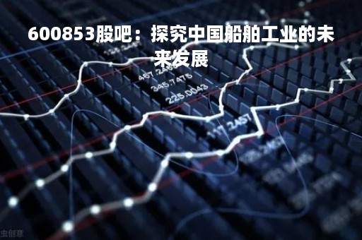 600853股吧：探究中国船舶工业的未来发展