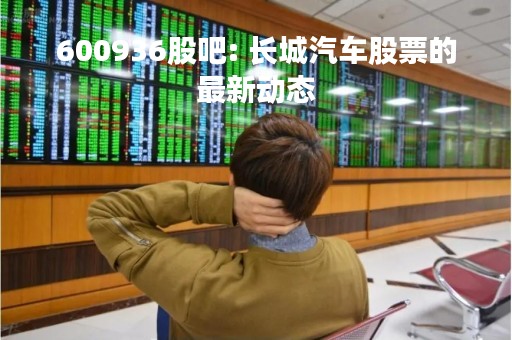 600936股吧: 长城汽车股票的最新动态