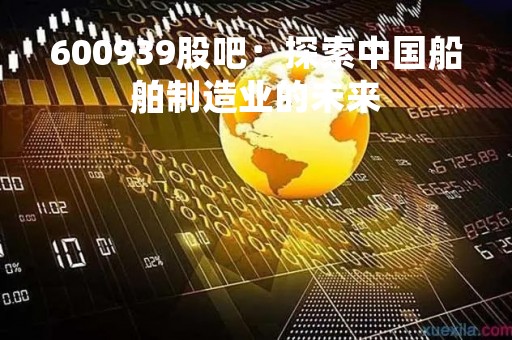600939股吧：探索中国船舶制造业的未来