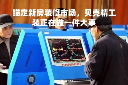 锚定新房装修市场，贝壳精工装正在做一件大事