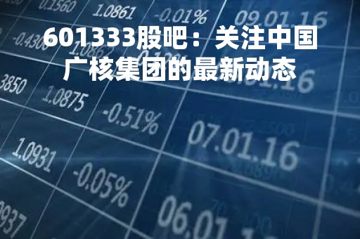 601333股吧：关注中国广核集团的最新动态