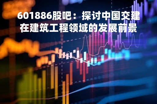 601886股吧：探讨中国交建在建筑工程领域的发展前景