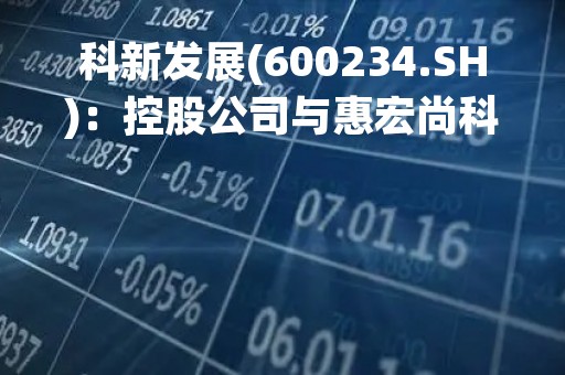 科新发展(600234.SH)：控股公司与惠宏尚科技拟共设灏远景科技