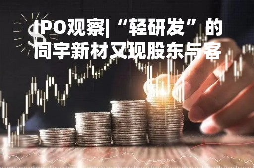 IPO观察|“轻研发”的同宇新材又现股东与客户之间的“迷离”关系