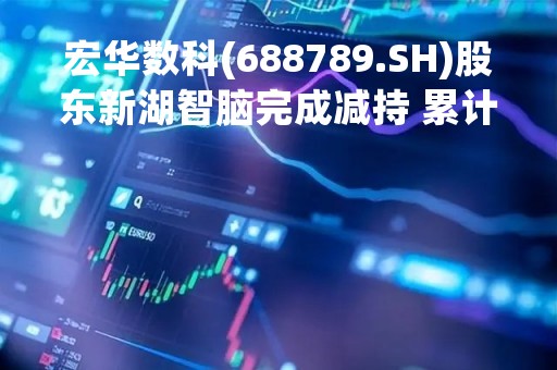 宏华数科(688789.SH)股东新湖智脑完成减持 累计减持1.41%股份