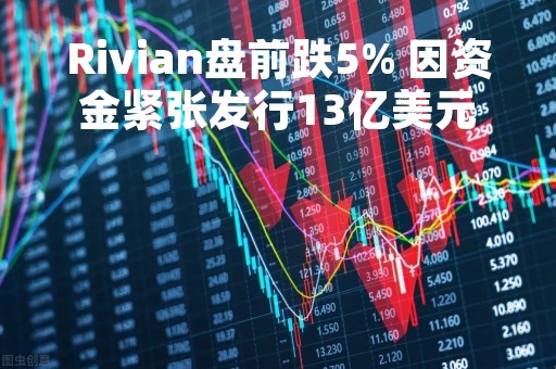 Rivian盘前跌5% 因资金紧张发行13亿美元可转换优先债券