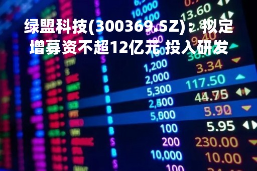 绿盟科技(300369.SZ)：拟定增募资不超12亿元 投入研发总部基地建设项目等