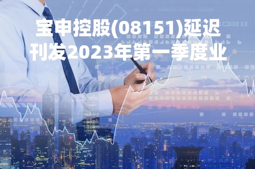 宝申控股(08151)延迟刊发2023年第一季度业绩 继续停牌