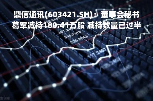 鼎信通讯(603421.SH)：董事会秘书葛军减持180.41万股 减持数量已过半