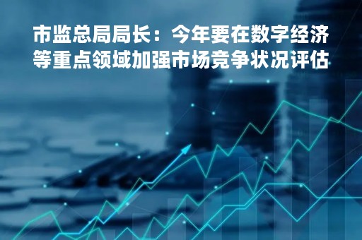 市监总局局长：今年要在数字经济等重点领域加强市场竞争状况评估