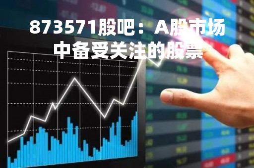 873571股吧：A股市场中备受关注的股票