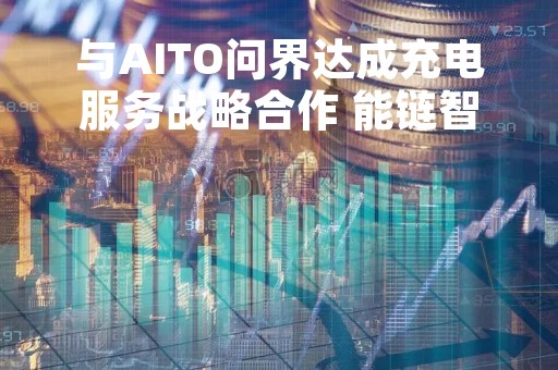 与AITO问界达成充电服务战略合作 能链智电股价大涨超10%
