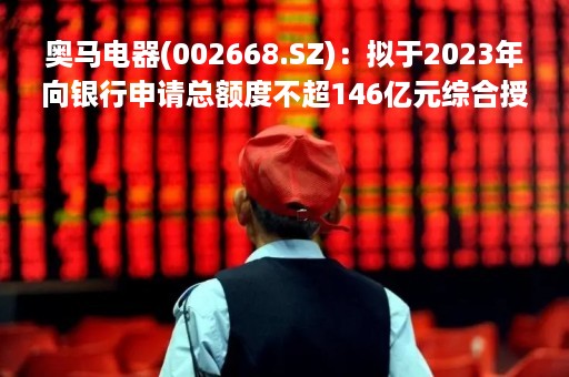 奥马电器(002668.SZ)：拟于2023年向银行申请总额度不超146亿元综合授信额度