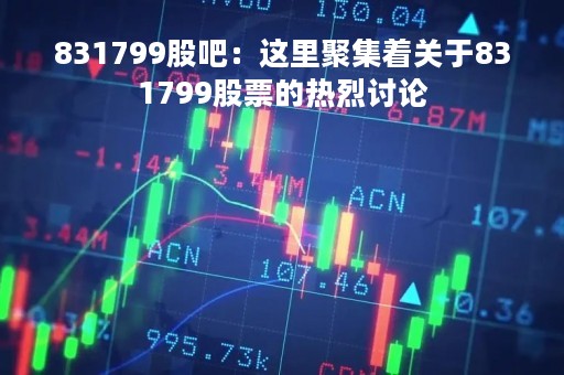831799股吧：这里聚集着关于831799股票的热烈讨论
