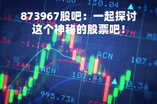873967股吧：一起探讨这个神秘的股票吧！