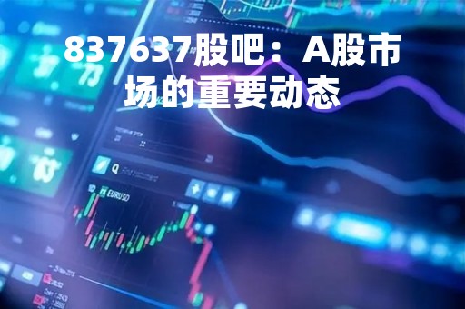 837637股吧：A股市场的重要动态