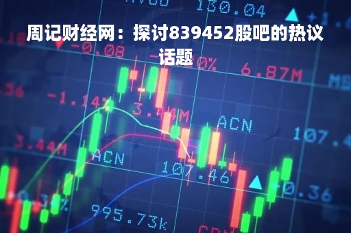 周记财经网：探讨839452股吧的热议话题