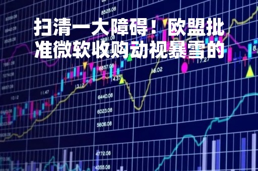 扫清一大障碍！欧盟批准微软收购动视暴雪的交易