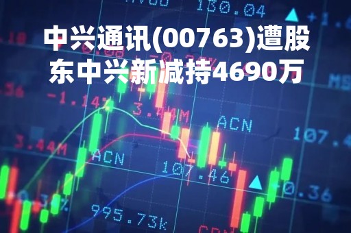 中兴通讯(00763)遭股东中兴新减持4690万股A股 占总股本的0.99%