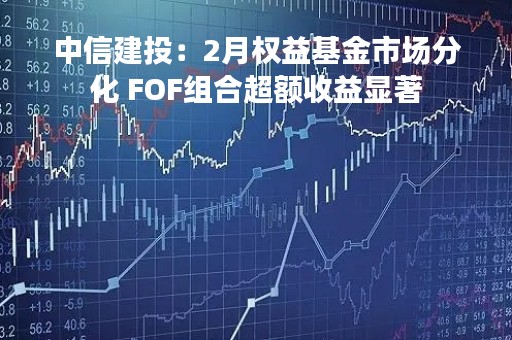 中信建投：2月权益基金市场分化 FOF组合超额收益显著