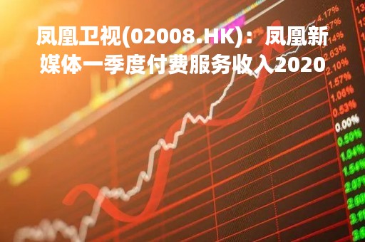 凤凰卫视(02008.HK)：凤凰新媒体一季度付费服务收入2020万元 同比增长18.8%