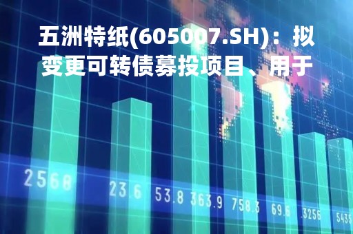 五洲特纸(605007.SH)：拟变更可转债募投项目、用于正在开展的“湖北祉星纸业449万吨浆纸一体化项目一期工程”