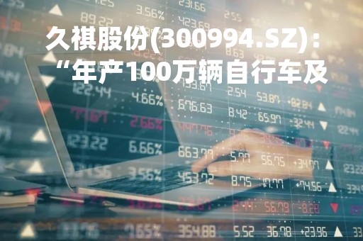 久祺股份(300994.SZ)：“年产100万辆自行车及100万辆电动助力车智能制造项目”延期