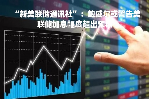 “新美联储通讯社”：鲍威尔或警告美联储加息幅度超出预期