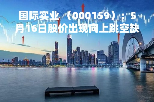 国际实业 （000159）：5月16日股价出现向上跳空缺口