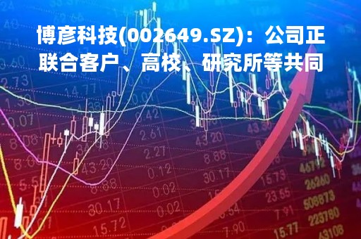 博彦科技(002649.SZ)：公司正联合客户、高校、研究所等共同推进ChatGPT相关研发工作