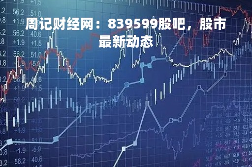 周记财经网：839599股吧，股市最新动态