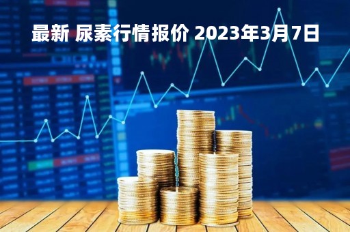 最新 尿素行情报价 2023年3月7日