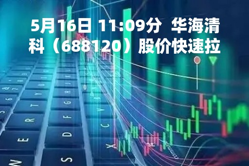 5月16日 11:09分  华海清科（688120）股价快速拉升