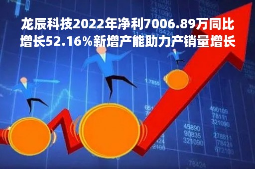 龙辰科技2022年净利7006.89万同比增长52.16%新增产能助力产销量增长