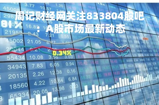 周记财经网关注833804股吧：A股市场最新动态