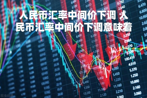 人民币汇率中间价下调 人民币汇率中间价下调意味着什么