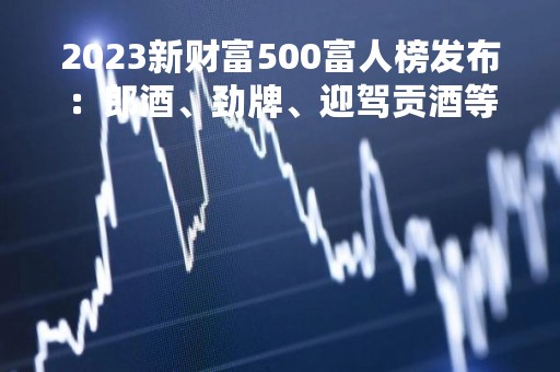 2023新财富500富人榜发布：郎酒、劲牌、迎驾贡酒等董事长上榜