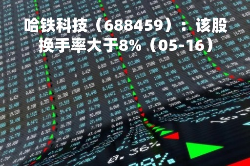 哈铁科技（688459）：该股换手率大于8%（05-16）