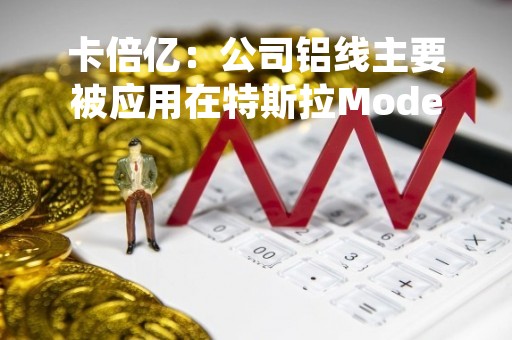 卡倍亿：公司铝线主要被应用在特斯拉Model3和ModelY等车型上