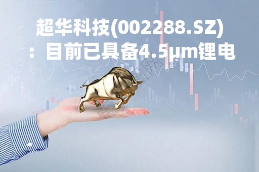 超华科技(002288.SZ)：目前已具备4.5μm锂电铜箔生产能力，同时具备6um锂电铜箔、高频高速铜箔的量产能力