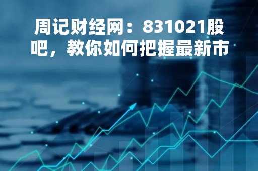 周记财经网：831021股吧，教你如何把握最新市场动态
