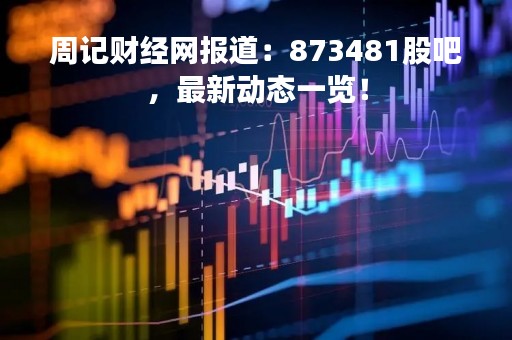 周记财经网报道：873481股吧，最新动态一览！