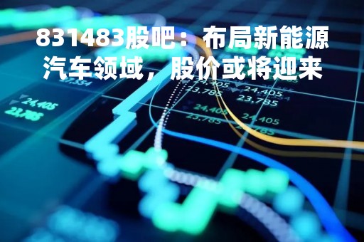 831483股吧：布局新能源汽车领域，股价或将迎来新一轮上涨